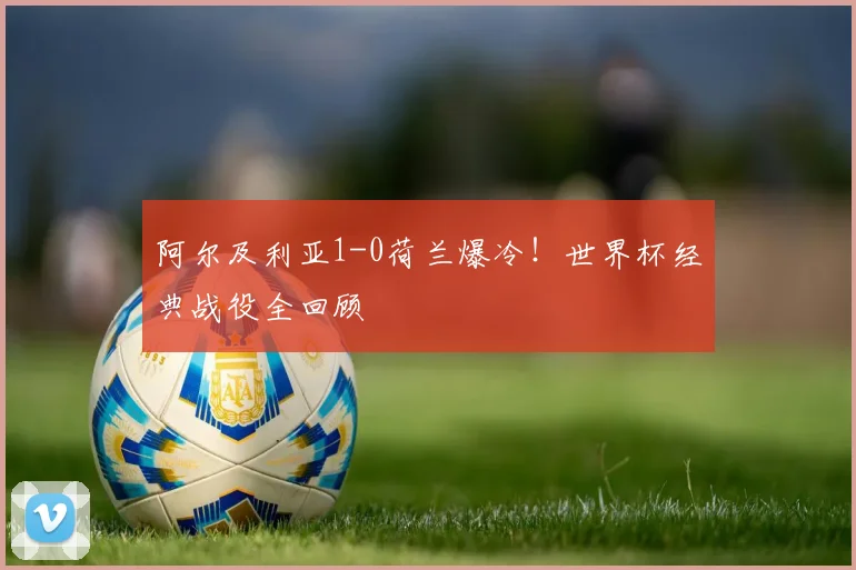 阿尔及利亚1-0荷兰爆冷！世界杯经典战役全回顾